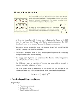s
 In the normal state of a metal, electrons move independently, whereas in the BCS
state, they are bound into "Cooper pairs" by the attractive interaction. The BCS
formalism is based on the "reduced" potential for the electrons attraction.
 You have to provide energy equal to the 'energy gap' to break a pair, to break one pair
you have to change energies of all other pairs.
 This is unlike the normal metal, in which the state of an electron can be changed by
adding a arbitrary small amount of energy.
 The energy gap is highest at low temperatures but does not exist at temperatures
higher than the transition temperature.
 The BCS theory gives an expression of how the gap grows with the strength of
attractive interaction and density of states.
 The BCS theory gives the expression of the energy gap that depends on the
Temperature T and the Critical Temperature Tc and is independent of the material:
 Applications of Superconductors
Engineering:
 Transmission of power
 Switching devices
 Sensitive electrical instruments
 