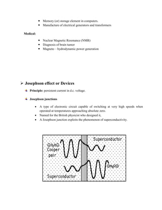  Memory (or) storage element in computers.
 Manufacture of electrical generators and transformers
Medical:
 Nuclear Magnetic Resonance (NMR)
 Diagnosis of brain tumor
 Magneto – hydrodynamic power generation
 Josephson effect or Devices
Principle: persistent current in d.c. voltage.
Josephson junctions
 A type of electronic circuit capable of switching at very high speeds when
operated at temperatures approaching absolute zero.
 Named for the British physicist who designed it,
 A Josephson junction exploits the phenomenon of superconductivity.
 