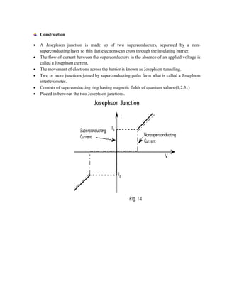 Construction
 A Josephson junction is made up of two superconductors, separated by a non-
superconducting layer so thin that electrons can cross through the insulating barrier.
 The flow of current between the superconductors in the absence of an applied voltage is
called a Josephson current,
 The movement of electrons across the barrier is known as Josephson tunneling.
 Two or more junctions joined by superconducting paths form what is called a Josephson
interferometer.
 Consists of superconducting ring having magnetic fields of quantum values (1,2,3..)
 Placed in between the two Josephson junctions.
 