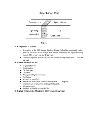 Components of current
 In relation to the BCS theory (Bardeen Cooper Schrieffer) mentioned earlier,
pairs of electrons move through this barrier continuing the superconducting
current. This is known as the dc current.
 Current component persists only till the external voltage application. This is ac
current.
Uses of Josephson devices
 Magnetic Sensors
 Gradiometers
 Oscilloscopes
 Decoders
 Analogue to Digital converters
 Oscillators
 Microwave amplifiers
 Sensors for biomedical, scientific and defence purposes
 Digital circuit development for Integrated circuits
 Microprocessors
 Random Access Memories (RAMs)
Super conducting Quantum Interference Devices
 