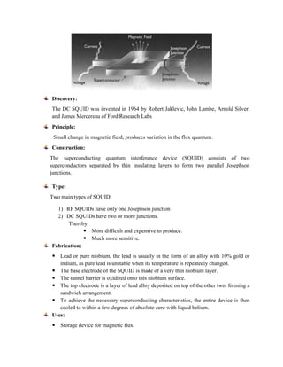 Discovery:
The DC SQUID was invented in 1964 by Robert Jaklevic, John Lambe, Arnold Silver,
and James Mercereau of Ford Research Labs
Principle:
Small change in magnetic field, produces variation in the flux quantum.
Construction:
The superconducting quantum interference device (SQUID) consists of two
superconductors separated by thin insulating layers to form two parallel Josephson
junctions.
Type:
Two main types of SQUID:
1) RF SQUIDs have only one Josephson junction
2) DC SQUIDs have two or more junctions.
Thereby,
 More difficult and expensive to produce.
 Much more sensitive.
Fabrication:
 Lead or pure niobium, the lead is usually in the form of an alloy with 10% gold or
indium, as pure lead is unstable when its temperature is repeatedly changed.
 The base electrode of the SQUID is made of a very thin niobium layer.
 The tunnel barrier is oxidized onto this niobium surface.
 The top electrode is a layer of lead alloy deposited on top of the other two, forming a
sandwich arrangement.
 To achieve the necessary superconducting characteristics, the entire device is then
cooled to within a few degrees of absolute zero with liquid helium.
Uses:
 Storage device for magnetic flux.
 