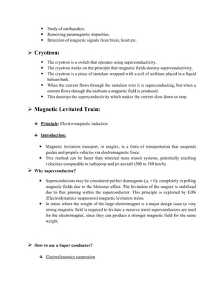  Study of earthquakes.
 Removing paramagnetic impurities.
 Detection of magnetic signals from brain, heart etc.
 Cryotron:
 The cryotron is a switch that operates using superconductivity.
 The cryotron works on the principle that magnetic fields destroy superconductivity.
 The cryotron is a piece of tantalum wrapped with a coil of niobium placed in a liquid
helium bath.
 When the current flows through the tantalum wire it is superconducting, but when a
current flows through the niobium a magnetic field is produced.
 This destroys the superconductivity which makes the current slow down or stop.
 Magnetic Levitated Train:
Principle: Electro-magnetic induction
Introduction:
 Magnetic levitation transport, or maglev, is a form of transportation that suspends
guides and propels vehicles via electromagnetic force.
 This method can be faster than wheeled mass transit systems, potentially reaching
velocities comparable to turboprop and jet aircraft (500 to 580 km/h).
 Why superconductor?
 Superconductors may be considered perfect diamagnets (μr = 0), completely expelling
magnetic fields due to the Meissner effect. The levitation of the magnet is stabilized
due to flux pinning within the superconductor. This principle is exploited by EDS
(Electrodynamics suspension) magnetic levitation trains.
 In trains where the weight of the large electromagnet is a major design issue (a very
strong magnetic field is required to levitate a massive train) superconductors are used
for the electromagnet, since they can produce a stronger magnetic field for the same
weight.
 How to use a Super conductor?
Electrodynamics suspension
 