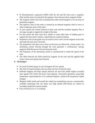  In Electrodynamic suspension (EDS), both the rail and the train exert a magnetic
field, and the train is levitated by the repulsive force between these magnetic fields.
 The magnetic field in the train is produced by either electromagnets or by an array of
permanent magnets.
 The repulsive force in the track is created by an induced magnetic field in wires or
other conducting strips in the track.
 At slow speeds, the current induced in these coils and the resultant magnetic flux is
not large enough to support the weight of the train.
 For this reason the train must have wheels or some other form of landing gear to
support the train until it reaches a speed that can sustain levitation.
 Propulsion coils on the guide way are used to exert a force on the magnets in the train
and make the train move forwards.
 The propulsion coils that exert a force on the train are effectively a linear motor: An
alternating current flowing through the coils generates a continuously varying
magnetic field that moves forward along the track.
 The frequency of the alternating current is synchronized to match the speed of the
train.
 The offset between the field exerted by magnets on the train and the applied field
create a force moving the train forward.
Advantages:
 No need of initial energy in case of magnets for low speeds
 One liter of Liquid nitrogen costs less than one liter of mineral water
 Onboard magnets and large margin between rail and train enable highest recorded
train speeds (581 km/h) and heavy load capacity. Successful operations using high
temperature superconductors in its onboard magnets, cooled with inexpensive liquid
nitrogen
 Magnetic fields inside and outside the vehicle are insignificant; proven, commercially
available technology that can attain very high speeds (500 km/h); no wheels or
secondary propulsion system needed
 Free of friction as it is “Levitating”
 