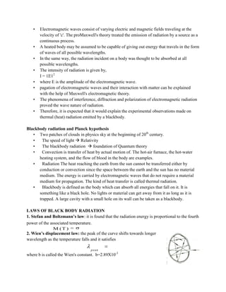 • Electromagnetic waves consist of varying electric and magnetic fields traveling at the
velocity of 'c'. The proMaxwell's theory treated the emission of radiation by a source as a
continuous process.
• A heated body may be assumed to be capable of giving out energy that travels in the form
of waves of all possible wavelengths.
• In the same way, the radiation incident on a body was thought to be absorbed at all
possible wavelengths.
• The intensity of radiation is given by,
I = 1E12
• where E is the amplitude of the electromagnetic wave.
• pagation of electromagnetic waves and their interaction with matter can be explained
with the help of Maxwell's electromagnetic theory.
• The phenomena of interference, diffraction and polarization of electromagnetic radiation
proved the wave nature of radiation.
• Therefore, it is expected that it would explain the experimental observations made on
thermal (heat) radiation emitted by a blackbody.
Blackbody radiation and Planck hypothesis
• Two patches of clouds in physics sky at the beginning of 20th
century.
• The speed of light  Relativity
• The blackbody radiation  foundation of Quantum theory
• Convection is transfer of heat by actual motion of. The hot-air furnace, the hot-water
heating system, and the flow of blood in the body are examples.
• Radiation The heat reaching the earth from the sun cannot be transferred either by
conduction or convection since the space between the earth and the sun has no material
medium. The energy is carried by electromagnetic waves that do not require a material
medium for propagation. The kind of heat transfer is called thermal radiation.
• Blackbody is defined as the body which can absorb all energies that fall on it. It is
something like a black hole. No lights or material can get away from it as long as it is
trapped. A large cavity with a small hole on its wall can be taken as a blackbody.
LAWS OF BLACK BODY RADIATION
1. Stefan and Boltzmann’s law: it is found that the radiation energy is proportional to the fourth
power of the associated temperature. 4
M (T) T
2. Wien’s displacement law: the peak of the curve shifts towards longer
wavelength as the temperature falls and it satisfies
where b is called the Wien's constant. b=2.89X10-3
4
M (T ) T
peak
T b
 