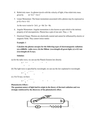 4. Relativistic mass: As photon travels with the velocity of light, it has relativistic mass.
given by m= E/c2
= hv/c2
5. Linear Momentum: The linear momentum associated with a photon may be expressed as
p=E/c=hv/c= h/λ
As the wave vector k= 2π/λ , p = hk/ 2π = ħk.
6. Angular Momentum: Angular momentum is also known as spin which is the intrinsic
property of all microparticles. Photon has a spin of one unit. Thus. s = lħ.
7. Electrical Charge: Photons are electrically neutral and cannot be influenced by electric or
magnetic fields. They cannot ionize matter.
Example: 1
Calculate the photon energies for the following types of electromagnetic radiation:
(a) a 600kHz radio wave; (b) the 500nm (wavelength of) green light; (c) a 0.1 nm
(wavelength of) X-rays.
Solution:
(a) for the radio wave, we can use the Planck-Einstein law directly
15 3
9
E h 4.136 10 eV s 600 10 Hz
2.48 10 eV
(b) The light wave is specified by wavelength, we can use the law explained in wavelength:
6
9
hc 1.241 10 eV m
E 2.26eV
550 10 m
(c). For X-rays, we have
6
4
9
hc 1.241 10 eV m
E 1.24 10 eV 12.4keV
0.1 10 m
Photoelectric Effect:-
The quantum nature of light had its origin in the theory of thermal radiation and was
strongly reinforced by the discovery of the photoelectric effect.
 