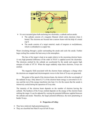  It is an evacuated glass bulb enclosing two electrodes, a cathode and an anode.
The cathode consists of a tungsten filament which emits electrons when it
heated. The electrons are focused into a narrow beam with the help of a metal
cup S.
The anode consists of a target material, made of tungsten or molybdenum,
which is embedded in a copper bar.
Water circulating through a jacket surrounding the anode and cools the anode. Further
large cooling fins conduct the heat away to the atmosphere.
The face of the target is kept at an angle relative to the oncoming electron beam.
A very high potential difference of the order of 50 kV is applied across the electrodes.
The electrons emitted by the cathode are accelerated by the anode and acquire high
energies of order of 105
eV. When the target suddenly stops these electrons, X-rays are
emitted.
The magnetic field associated with the electron beam undergoes a change when
the electrons are stopped and electromagnetic waves in the form of X-rays are generated.
The grater of the speed of the electron beam, the shorter will be the wavelength of
the radiated X-rays. Only about 0.2 % of the electron beam energy is converted in to X-
rays and the rest of the energy transforms into heat. It is for the reason that the anode is
intensively cooled during the operation of X-ray tube.
The intensity of the electron beam depends on the number of electron leaving the
cathode. The hardness of the X-rays emitted depends on the energy of the electron beam
striking the target. It can be adjusted by varying the potential difference applied between
the cathode and anode. Therefore, the larger potential difference, the more penetrating or
harder X-rays.
Properties of X-Ray
 They have relatively high penetrating power.
 They are classified into Hard X-rays & Soft X-rays.
 