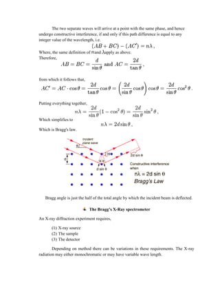 The two separate waves will arrive at a point with the same phase, and hence
undergo constructive interference, if and only if this path difference is equal to any
integer value of the wavelength, i.e.
Where, the same definition of and apply as above.
Therefore,
from which it follows that,
Putting everything together,
Which simplifies to
Which is Bragg's law.
Bragg angle is just the half of the total angle by which the incident beam is deflected.
The Bragg’s X-Ray spectrometer
An X-ray diffraction experiment requires,
(1) X-ray source
(2) The sample
(3) The detector
Depending on method there can be variations in these requirements. The X-ray
radiation may either monochromatic or may have variable wave length.
 