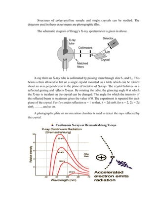 Structures of polycrystalline sample and single crystals can be studied. The
detectors used in these experiments are photographic film.
The schematic diagram of Bragg’s X-ray spectrometer is given in above.
X-ray from an X-ray tube is collimated by passing team through slits S1 and S2. This
beam is then allowed to fall on a single crystal mounted on a table which can be rotated
about an axis perpendicular to the plane of incident of X-rays. The crystal behaves as a
reflected grating and reflects X-rays. By rotating the table, the glancing angle θ at which
the X-ray is incident on the crystal can be changed. The angle for which the intensity of
the reflected beam is maximum gives the value of θ. The experiment is repeated for each
plane of the crystal. For first order reflection n = 1 so that, λ = 2d sinθ; for n = 2, 2λ = 2d
sinθ; ……., and so on.
A photographic plate or an ionization chamber is used to detect the rays reflected by
the crystal.
Continuous X-rays or Bremsstrahlung X-rays
 