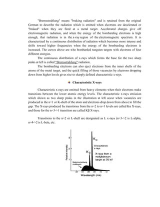 "Bremsstrahlung" means "braking radiation" and is retained from the original
German to describe the radiation which is emitted when electrons are decelerated or
"braked" when they are fired at a metal target. Accelerated charges give off
electromagnetic radiation, and when the energy of the bombarding electrons is high
enough, that radiation is in the x-ray region of the electromagnetic spectrum. It is
characterized by a continuous distribution of radiation which becomes more intense and
shifts toward higher frequencies when the energy of the bombarding electrons is
increased. The curves above are who bombarded tungsten targets with electrons of four
different energies.
The continuous distribution of x-rays which forms the base for the two sharp
peaks at left is called "Bremsstrahlung" radiation.
The bombarding electrons can also eject electrons from the inner shells of the
atoms of the metal target, and the quick filling of those vacancies by electrons dropping
down from higher levels gives rise to sharply defined characteristic x-rays.
Characteristic X-rays
Characteristic x-rays are emitted from heavy elements when their electrons make
transitions between the lower atomic energy levels. The characteristic x-rays emission
which shown as two sharp peaks in the illustration at left occur when vacancies are
produced in the n=1 or K-shell of the atom and electrons drop down from above to fill the
gap. The X-rays produced by transitions from the n=2 to n=1 levels are called Kα X-rays,
and those for the n=3->1 transition are called Kβ X-rays.
Transitions to the n=2 or L-shell are designated as L x-rays (n=3->2 is L-alpha,
n=4->2 is L-beta, etc.
 