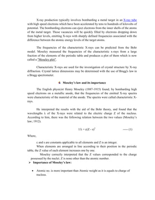 X-ray production typically involves bombarding a metal target in an X-ray tube
with high speed electrons which have been accelerated by tens to hundreds of kilovolts of
potential. The bombarding electrons can eject electrons from the inner shells of the atoms
of the metal target. Those vacancies will be quickly filled by electrons dropping down
from higher levels, emitting X-rays with sharply defined frequencies associated with the
difference between the atomic energy levels of the target atoms.
The frequencies of the characteristic X-rays can be predicted from the Bohr
model. Moseley measured the frequencies of the characteristic x-rays from a large
fraction of the elements of the periodic table and produces a plot of them which is now
called a "Moseley plot".
Characteristic X-rays are used for the investigation of crystal structure by X-ray
diffraction. Crystal lattice dimensions may be determined with the use of Bragg's law in
a Bragg spectrometer.
Moseley’s law and its importance
The English physicist Henry Moseley (1887-1915) found, by bombarding high
speed electrons on a metallic anode, that the frequencies of the emitted X-ray spectra
were characteristic of the material of the anode. The spectra were called characteristic X-
rays.
He interpreted the results with the aid of the Bohr theory, and found that the
wavelengths λ of the X-rays were related to the electric charge Z of the nucleus.
According to him, there was the following relation between the two values (Moseley’s
law; 1912).
1/λ = c(Z - s)2
----- (1)
Where,
c and s are constants applicable to all elements and Z is an integer.
When elements are arranged in line according to their position in the periodic
table, the Z value of each element increases one by one.
Moseley correctly interpreted that the Z values corresponded to the charge
possessed by the nuclei. Z is none other than the atomic number.
 Importance of Moseley’s law:
Atomic no. is more important than Atomic weight as it is equals to charge of
nucleus.
 