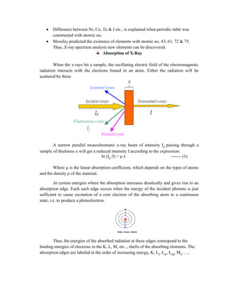 Difference between Ni, Co, Te & I etc., is explained when periodic table was
constructed with atomic no.
Moseley predicted the existence of elements with atomic no. 43, 61, 72 & 75.
Thus, X-ray spectrum analysis new elements can be discovered.
Absorption of X-Ray
When the x-rays hit a sample, the oscillating electric field of the electromagnetic
radiation interacts with the electrons bound in an atom. Either the radiation will be
scattered by these
A narrow parallel monochromatic x-ray beam of intensity I0
passing through a
sample of thickness x will get a reduced intensity I according to the expression:
ln (I0
/I) = μ x ------- (1)
Where μ is the linear absorption coefficient, which depends on the types of atoms
and the density ρ of the material.
At certain energies where the absorption increases drastically and gives rise to an
absorption edge. Each such edge occurs when the energy of the incident photons is just
sufficient to cause excitation of a core electron of the absorbing atom to a continuum
state, i.e. to produce a photoelectron.
Thus, the energies of the absorbed radiation at these edges correspond to the
binding energies of electrons in the K, L, M, etc.., shells of the absorbing elements. The
absorption edges are labeled in the order of increasing energy, K, LI
, LII
, LIII
, MI
,….,
 