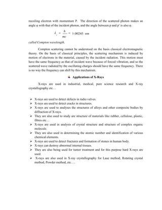 recoiling electron with momentum P. The direction of the scattered photon makes an
angle φ with that of the incident photon, and the angle between p and p is also φ.
called Compton wavelength.
Compton scattering cannot be understood on the basis classical electromagnetic
theory. On the basis of classical principles, the scattering mechanism is induced by
motion of electrons in the material, caused by the incident radiation. This motion must
have the same frequency as that of incident wave because of forced vibration, and so the
scattered wave radiated by the oscillating charges should have the same frequency. There
is no way the frequency can shift by this mechanism.
Applications of X-Rays
X-rays are used in industrial, medical, pure science research and X-ray
crystallography etc…
 X-rays are used to detect defects in radio valves.
 X-rays are used to detect cracks in structures.
 X-rays are used to analyses the structures of alloys and other composite bodies by
diffraction of X-rays.
 They are also used to study are structure of materials like rubber, cellulose, plastic,
fibres etc…
 X-rays are used in analysis of crystal structure and structure of complex organic
molecule.
 They are also used in determining the atomic number and identification of various
chemical elements.
 X-rays are used to detect fractures and formation of stones in human body.
 X-rays can destroy abnormal internal tissues.
 They are also being used for tumor treatment and for this purpose hard X-rays are
used.
 X-rays are also used in X-ray crystallography for Laue method, Rotating crystal
method, Powder method, etc….
nm
mc
h
c
00243.0
 