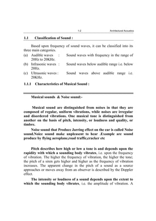 1-2 Architectural Acoustics
1.1 Classification of Sound :
Based upon frequency of sound waves, it can be classified into its
three main categories.
(a) Audible waves : Sound waves with frequency in the range of
20Hz to 20KHz.
(b) Infrasonic waves : Sound waves below audible range i.e. below
20Hz.
(c) Ultrasonic waves : Sound waves above audible range i.e.
20KHz.
1.1.1 Characteristics of Musical Sound :
Musical sounds & Noise sound:-
Musical sound are distinguished from noises in that they are
composed of regular, uniform vibrations, while noises are irregular
and disordered vibrations. One musical tone is distinguished from
another on the basis of pitch, intensity, or loudness and quality, or
timbre.
Noise sound that Produce Jarring effect on the ear is called Noise
sound.Noice sound make unpleasent to hear .Example are sound
produce by flying aeroplane,road traffic,cracker etc
Pitch describes how high or low a tone is and depends upon the
rapidity with which a sounding body vibrates, i.e. upon the frequency
of vibration. The higher the frequency of vibration, the higher the tone;
the pitch of a siren gets higher and higher as the frequency of vibration
increases. The apparent change in the pitch of a sound as a source
approaches or moves away from an observer is described by the Doppler
effect.
The intensity or loudness of a sound depends upon the extent to
which the sounding body vibrates, i.e. the amplitude of vibration. A
 