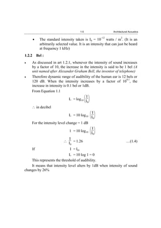 1-5 Architectural Acoustics
The standard intensity taken is I0 = 10
–12
watts / m
2
. (It is an
arbitrarily selected value. It is an intensity that can just be heard
at frequency 1 kHz)
1.2.2 Bel :
As discussed in art 1.2.1, whenever the intensity of sound increases
by a factor of 10, the increase in the intensity is said to be 1 bel (A
unit named after Alexander Graham Bell, the inventor of telephone)
Therefore dynamic range of audibility of the human ear is 12 bels or
120 dB. When the intensity increases by a factor of 10
0.1
, the
increase in intensity is 0.1 bel or 1dB.
From Equation 1.1
L = log10
I
I0
in decibel
L = 10 log10
I
I0
For the intensity level change = 1 dB
1 = 10 log10
I
I0
I
I0
= 1.26 …(1.4)
If I = I0,
L = 10 log 1 = 0
This represents the threshold of audibility.
It means that intensity level alters by 1dB when intensity of sound
changes by 26%
 