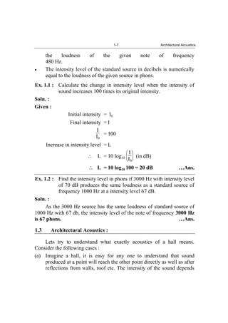 1-7 Architectural Acoustics
the loudness of the given note of frequency
480 Hz.
The intensity level of the standard source in decibels is numerically
equal to the loudness of the given source in phons.
Ex. 1.1 : Calculate the change in intensity level when the intensity of
sound increases 100 times its original intensity.
Soln. :
Given :
Initial intensity = I0
Final intensity = I
I
I0
= 100
Increase in intensity level = L
L = 10 log10
I
I0
(in dB)
L = 10 log10 100 = 20 dB …Ans.
Ex. 1.2 : Find the intensity level in phons if 3000 Hz with intensity level
of 70 dB produces the same loudness as a standard source of
frequency 1000 Hz at a intensity level 67 dB.
Soln. :
As the 3000 Hz source has the same loudness of standard source of
1000 Hz with 67 db, the intensity level of the note of frequency 3000 Hz
is 67 phons. …Ans.
1.3 Architectural Acoustics :
Lets try to understand what exactly acoustics of a hall means.
Consider the following cases :
(a) Imagine a hall, it is easy for any one to understand that sound
produced at a point will reach the other point directly as well as after
reflections from walls, roof etc. The intensity of the sound depends
 