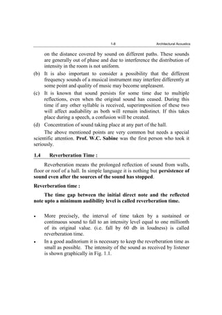 1-8 Architectural Acoustics
on the distance covered by sound on different paths. These sounds
are generally out of phase and due to interference the distribution of
intensity in the room is not uniform.
(b) It is also important to consider a possibility that the different
frequency sounds of a musical instrument may interfere differently at
some point and quality of music may become unpleasent.
(c) It is known that sound persists for some time due to multiple
reflections, even when the original sound has ceased. During this
time if any other syllable is received, superimposition of these two
will affect audiability as both will remain indistinct. If this takes
place during a speech, a confusion will be created.
(d) Concentration of sound taking place at any part of the hall.
The above mentioned points are very common but needs a special
scientific attention. Prof. W.C. Sabine was the first person who took it
seriously.
1.4 Reverberation Time :
Reverberation means the prolonged reflection of sound from walls,
floor or roof of a hall. In simple language it is nothing but persistence of
sound even after the sources of the sound has stopped.
Reverberation time :
The time gap between the initial direct note and the reflected
note upto a minimum audibility level is called reverberation time.
More precisely, the interval of time taken by a sustained or
continuous sound to fall to an intensity level equal to one millionth
of its original value. (i.e. fall by 60 db in loudness) is called
reverberation time.
In a good auditorium it is necessary to keep the reverberation time as
small as possible. The intensity of the sound as received by listener
is shown graphically in Fig. 1.1.
 