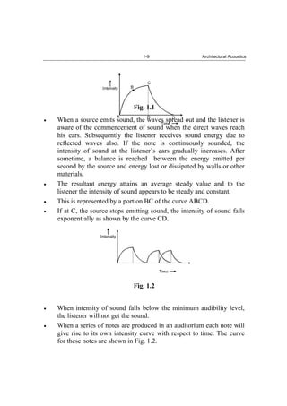 1-9 Architectural Acoustics
Fig. 1.1
When a source emits sound, the waves spread out and the listener is
aware of the commencement of sound when the direct waves reach
his ears. Subsequently the listener receives sound energy due to
reflected waves also. If the note is continuously sounded, the
intensity of sound at the listener’s ears gradually increases. After
sometime, a balance is reached between the energy emitted per
second by the source and energy lost or dissipated by walls or other
materials.
The resultant energy attains an average steady value and to the
listener the intensity of sound appears to be steady and constant.
This is represented by a portion BC of the curve ABCD.
If at C, the source stops emitting sound, the intensity of sound falls
exponentially as shown by the curve CD.
Fig. 1.2
When intensity of sound falls below the minimum audibility level,
the listener will not get the sound.
When a series of notes are produced in an auditorium each note will
give rise to its own intensity curve with respect to time. The curve
for these notes are shown in Fig. 1.2.
 