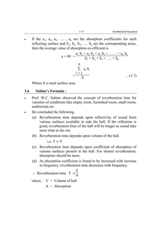 1-11 Architectural Acoustics
If the a1, a2, a3, …. , an are the absorption coefficients for each
reflecting surface and S1, S2, S3, …. Sn are the corresponding areas,
then the average value of absorption co-efficient is
a + 89 =
a1 S1 + a2 S2 + a3 S3 + …… + an Sn
S1 + S2 + S3 + …. + Sn
=
n
i = 1
ai Si
S …(1.7)
Where S is total surface area.
1.6 Sabine’s Formula :
Prof. W.C. Sabine observed the concept of reverberation time for
varieties of conditions like empty room, furnished room, small room,
auditorium etc.
He concluded the following,
(a) Reverberation time depends upon reflectivity of sound form
various surfaces available in side the hall. If the reflection is
good, reverberation time of the hall will be longer as sound take
more time to die out.
(b) Reverberation time depends upon volume of the hall.
i.e. T V
(c) Reverberation time depends upon coefficient of absorption of
various surfaces present in the hall. For shorter reverberation,
absorption should be more.
(d) As absorption coefficient is found to be increased with increase
in frequency, reverberation time decreases with frequency.
Reverberation time T
V
A
where, V = Volume of hall
A = Absorption
 