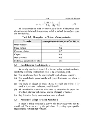 1-14 Architectural Acoustics
a2 =
0.161 V
2 S2
1
T2
–
1
T1
…(1.11)
All the quantities on RHS are known, co-efficient of absorption of an
absorbing material which is suspended in hall with both the surfaces open
can be calculated.
Table 1.3 : Absorption coefficients of some materials
Material Absorption coefficient per m
2
at 500 Hz
Open window 1.0
Stage curtain 0.2
Common plaster 0.3
Carpet 0.4
Heavy curtain 0.5
Perforated cellulose fiber tiles 0.85
1.8 Conditions for Good Acoustic :
As already introduced in art 1.3, a lecture hall or auditorium should
satisfy the following conditions in order to be acoustically good.
(a) The initial sound from the source should be of adequate intensity.
(b) The sound should spread evenly with proper loudness every where is
the hall
(c) The sound of speech or music should be clear and words of or
musical notes must be distinctly audible to all.
(d) All undesired or extraneous noise must be reduced to the extent that
it will not interfere with normal hearing of speech or hearing.
(e) Any distortion due to shape and size must be absent.
1.9 Methods of Design for Good Acoustics :
In order to make acoustically correct hall following points may be
considered. These are merely the guidelines, depending upon specific
requirement a justified step be taken.
 