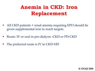Anemia in CKD: Iron 
Replacement 
 All CKD patients + renal anemia requiring EPO should be 
given supplemental iron to reach targets. 
 Route: IV or oral in pre-dialysis -CKD or PD-CKD 
 The preferred route is IV in CKD-HD 
K-DOQI 2006 
 