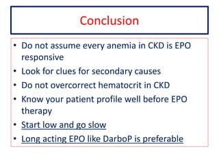 Conclusion 
• Do not assume every anemia in CKD is EPO 
responsive 
• Look for clues for secondary causes 
• Do not overcorrect hematocrit in CKD 
• Know your patient profile well before EPO 
therapy 
• Start low and go slow 
• Long acting EPO like DarboP is preferable 
