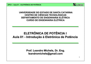EPO I – Aula 01 – ELETRÔNICA DE POTÊNCIA

UNIVERSIDADE DO ESTADO DE SANTA CATARINA
CENTRO DE CIÊNCIAS TECNOLÓGICAS
DEPARTAMENTO DE ENGENHARIA ELÉTRICA
CURSO DE ENGENHARIA ELÉTRICA

ELETRÔNICA DE POTÊNCIA I
Aula 01 - Introdução à Eletrônica de Potência

Prof. Leandro Michels, Dr. Eng.
leandromichels@gmail.com
1

 