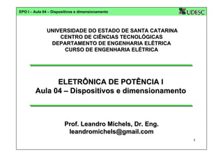 EPO I – Aula 04 – Dispositivos e dimensionamento

UNIVERSIDADE DO ESTADO DE SANTA CATARINA
CENTRO DE CIÊNCIAS TECNOLÓGICAS
DEPARTAMENTO DE ENGENHARIA ELÉTRICA
CURSO DE ENGENHARIA ELÉTRICA

ELETRÔNICA DE POTÊNCIA I
Aula 04 – Dispositivos e dimensionamento

Prof. Leandro Michels, Dr. Eng.
leandromichels@gmail.com
1

 