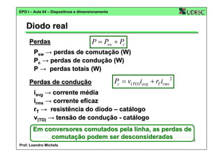 EPO I – Aula 04 – Dispositivos e dimensionamento

Diodo real
Perdas

P = Psw + Pc

Psw → perdas de comutação (W)
Pc → perdas de condução (W)
P → perdas totais (W)
Perdas de condução

Pc = v(TO )iavg + rT irms

2

iavg → corrente média
irms → corrente eficaz
rT → resistência do diodo – catálogo
v(TO) → tensão de condução - catálogo
Em conversores comutados pela linha, as perdas de
comutação podem ser desconsideradas
5
Prof. Leandro Michels

 