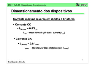 EPO I – Aula 04 – Dispositivos e dimensionamento

Dimensionamento dos dispositivos
Corrente máxima reversa em diodos e tiristores
Corrente CC
ICCmax = 0.8*IFAV
IFAV →Mean forward [on-state] current [ITAV]

Corrente CA
ICAmax = 0.8*IFRMS
IFRMD → RMS forward [on-state] current [ITRMS]

14
Prof. Leandro Michels

 