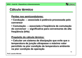 EPO I – Aula 04 – Dispositivos e dimensionamento

Cálculo térmico
Perdas nos semicondutores:
Condução → associada à potência processada pelo
conversor
Comutação → associada à freqüência de comutação
do conversor → significativa para conversores de alta
freqüência (kHz)
Propósito do cálculo térmico:
Calcular um sistema de dissipação que evite que a
temperatura de junção ultrapasse o máximo valor
permitido na pior condição de temperatura ambiente
na pior condição de operação
15
Prof. Leandro Michels

 
