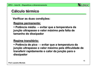 EPO I – Aula 04 – Dispositivos e dimensionamento

Cálculo térmico
Verificar as duas condições:
Regime permanente:
Potência média → evitar que a temperatura da
junção ultrapasse o valor máximo pela falta de
tamanho do dissipador
Regime transitório:
Potência de pico → evitar que a temperatura da
junção ultrapasse o valor máximo pela dificuldade de
transferir rapidamente o calor da junção para o
dissipador
16
Prof. Leandro Michels

 