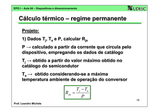 EPO I – Aula 04 – Dispositivos e dimensionamento

Cálculo térmico – regime permanente
Projeto:
1) Dados Tj, Ta e P, calcular Rja
P → calculado a partir da corrente que circula pelo
dispositivo, empregando os dados de catálogo
Tj → obtido a partir do valor máximo obtido no
catálogo do semicondutor
Ta → obtido considerando-se a máxima
temperatura ambiente de operação do conversor

R ja =

T j − Ta
P
18

Prof. Leandro Michels

 