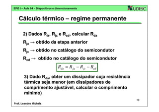 EPO I – Aula 04 – Dispositivos e dimensionamento

Cálculo térmico – regime permanente
2) Dados Rja, Rjc e Rcd, calcular Rda
Rja → obtido da etapa anterior
Rjc → obtido no catálogo do semicondutor
Rcd → obtido no catálogo do semicondutor

Rda = R ja − R jc − Rcd
3) Dado Rda, obter um dissipador cuja resistência
térmica seja menor (em dissipadores de
comprimento ajustável, calcular o comprimento
mínimo)
19
Prof. Leandro Michels

 