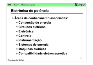 EPO I – Aula 01 – Informações gerais

Eletrônica de potência
Áreas de conhecimento associadas:
Conversão de energia
Circuitos elétricos
Eletrônica
Controle
Instrumentação
Sistemas de energia
Máquinas elétricas
Compatibilidade eletromagnética
3
Prof. Leandro Michels

 