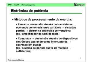 EPO I – Aula 01 – Informações gerais

Eletrônica de potência
Métodos de processamento da energia:
Linear → conversão através de transistores
operando como resistores variáveis → elevadas
perdas → eletrônica analógica convencional
(ex.: amplificador de som de rádio)
Comutada → conversão através de dispositivos
eletrônicos operando como interruptores →
operação em etapas
(ex.: sistema de partida suave de motores →
softstarters)
4
Prof. Leandro Michels

 