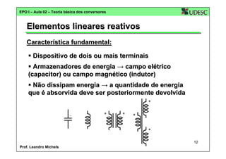 EPO I – Aula 02 – Teoria básica dos conversores

Elementos lineares reativos
Característica fundamental:
Dispositivo de dois ou mais terminais
Armazenadores de energia → campo elétrico
(capacitor) ou campo magnético (indutor)
Não dissipam energia → a quantidade de energia
que é absorvida deve ser posteriormente devolvida

12
Prof. Leandro Michels

 