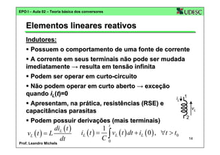 EPO I – Aula 02 – Teoria básica dos conversores

Elementos lineares reativos
Indutores:
Possuem o comportamento de uma fonte de corrente
A corrente em seus terminais não pode ser mudada
imediatamente → resulta em tensão infinita
Podem ser operar em curto-circuito
Não podem operar em curto aberto → exceção
quando iL(t)=0
Apresentam, na prática, resistências (RSE) e
capacitâncias parasitas

iL

Podem possuir derivações (mais terminais)

diL ( t )
vL ( t ) = L
dt

Prof. Leandro Michels

1
vL
2

t

1
iL ( t ) = ∫ vL ( t ) dt + iL ( 0 ) , ∀t > t0
C0

14

 