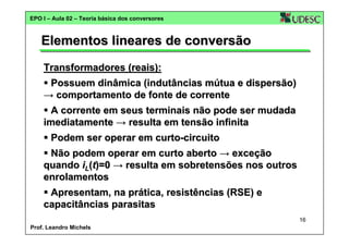EPO I – Aula 02 – Teoria básica dos conversores

Elementos lineares de conversão
Transformadores (reais):
Possuem dinâmica (indutâncias mútua e dispersão)
→ comportamento de fonte de corrente
A corrente em seus terminais não pode ser mudada
imediatamente → resulta em tensão infinita
Podem ser operar em curto-circuito
Não podem operar em curto aberto → exceção
quando iL(t)=0 → resulta em sobretensões nos outros
enrolamentos
Apresentam, na prática, resistências (RSE) e
capacitâncias parasitas
16
Prof. Leandro Michels

 