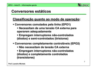 EPO I – Aula 01 – Informações gerais

Conversores estáticos
Classificação quanto ao modo de operação:
Conversores comutados pela linha (EPO1)
Necessitam de uma tensão CA externa para
operarem adequadamente
Empregam interruptores não-controlados
(diodos) e semi-controlados (tiristores)
Conversores completamente controláveis (EPO2)
Não necessitam de tensão CA externa
Empregam interruptores não-controlados
(diodos) e completamente controlados
(transistores)
7
Prof. Leandro Michels

 