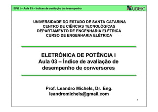 EPO I – Aula 03 – Índices de avaliação de desempenho

UNIVERSIDADE DO ESTADO DE SANTA CATARINA
CENTRO DE CIÊNCIAS TECNOLÓGICAS
DEPARTAMENTO DE ENGENHARIA ELÉTRICA
CURSO DE ENGENHARIA ELÉTRICA

ELETRÔNICA DE POTÊNCIA I
Aula 03 – Índice de avaliação de
desempenho de conversores

Prof. Leandro Michels, Dr. Eng.
leandromichels@gmail.com
1

 