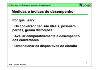 EPO I – Aula 03 – Índices de avaliação de desempenho

Medidas e índices de desempenho
Por que usar?
• Os conversor não são ideais, possuem
perdas, geram distorções
• Avaliar comparativamente o desempenho
dos conversores
• Dimensionar os dispositivos do circuito

2
Prof. Leandro Michels

 