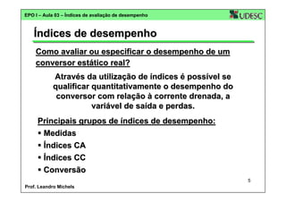 EPO I – Aula 03 – Índices de avaliação de desempenho

Índices de desempenho
Como avaliar ou especificar o desempenho de um
conversor estático real?
Através da utilização de índices é possível se
qualificar quantitativamente o desempenho do
conversor com relação à corrente drenada, a
variável de saída e perdas.
Principais grupos de índices de desempenho:
Medidas
Índices CA
Índices CC
Conversão
5
Prof. Leandro Michels

 