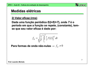EPO I – Aula 03 – Índices de avaliação de desempenho

Medidas elétricas
2) Valor eficaz (rms)
Dada uma função periódica f(t)=f(t+T), onde T é o
período em que a função se repete, (constante), temse que seu valor eficaz é dado por:

1
f ef =
T

t0 + T

∫

⎡ f ( t ) ⎤ dt
⎣
⎦
2

t0

Para formas de onda não-nulas → f ef ≠ 0

7
Prof. Leandro Michels

 