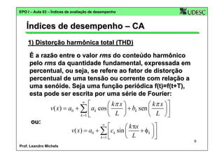 EPO I – Aula 03 – Índices de avaliação de desempenho

Índices de desempenho – CA
1) Distorção harmônica total (THD)
É a razão entre o valor rms do conteúdo harmônico
pelo rms da quantidade fundamental, expressada em
percentual, ou seja, se refere ao fator de distorção
percentual de uma tensão ou corrente com relação a
uma senóide. Seja uma função periódica f(t)=f(t+T),
esta pode ser escrita por uma série de Fourier:

⎡
⎛ kπ x ⎞
⎛ kπ x ⎞ ⎤
v( x) = a0 + ∑ ⎢ ak cos ⎜
⎟ + bk sen ⎜
⎟
L ⎠
L ⎠⎥
⎝
⎝
k =1 ⎣
⎦
∞

ou:

Prof. Leandro Michels

⎡
⎛ k πx
⎞⎤
v( x) = a0 + ∑ ⎢ck sin ⎜
+ φk ⎟ ⎥
⎝ L
⎠⎦
k =1 ⎣
∞

9

 