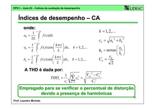 EPO I – Aula 03 – Índices de avaliação de desempenho

Índices de desempenho – CA
onde:
1
a0 =
2L
1
ak =
L
1
bk =
L

k = 1, 2,...

c+2 L

∫

f ( x)dx

ck = ak 2 + bk 2

c

c+2 L

∫
c

c+2 L

∫
c

⎛ kπ x ⎞
f ( x) cos ⎜
⎟ dx,
⎝ L ⎠
⎛ kπ x ⎞
f ( x) sin ⎜
⎟ dx,
⎝ L ⎠

Ck =

k = 1, 2,...

A THD é dada por:
1
THDv =
c1

⎛ ak ⎞
φk = arctan ⎜ ⎟
⎝ bk ⎠

k = 1, 2,...

∞

2

Vef 2 − C12

k =2

ck

C12

ck2 =
∑

Empregado para se verificar o percentual de distorção
devido a presença de harmônicas
10
Prof. Leandro Michels

 