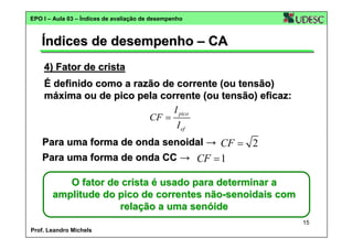 EPO I – Aula 03 – Índices de avaliação de desempenho

Índices de desempenho – CA
4) Fator de crista
É definido como a razão de corrente (ou tensão)
máxima ou de pico pela corrente (ou tensão) eficaz:
I pico
CF =
I ef
Para uma forma de onda senoidal → CF = 2
Para uma forma de onda CC → CF = 1
O fator de crista é usado para determinar a
amplitude do pico de correntes não-senoidais com
relação a uma senóide
15
Prof. Leandro Michels

 