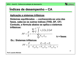 EPO I – Aula 03 – Índices de avaliação de desempenho

Índices de desempenho – CA
Aplicação a sistemas trifásicos
Sistemas equilibrados → conhecendo-se uma das
fases, sabe-se os outros índices (THD, DF, CF)
Contudo, a fórmula abaixo se aplica a sistemas
t0 + T
trifásicos:
1
∑ T ∫ vk ( t ) ik ( t ) dt
k
P
t0
PF = =
S
∑ Vk ef I k ef
k = fases
k

Ex.: Sistemas trifásicos
P + P2 + P3
P
1
PF = =
S V1ef I1ef + V2 ef I 2 ef + V3ef I 3ef +
17
Prof. Leandro Michels

 