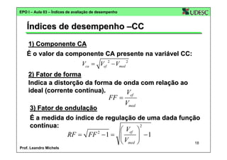 EPO I – Aula 03 – Índices de avaliação de desempenho

Índices de desempenho –CC
1) Componente CA
É o valor da componente CA presente na variável CC:

Vca = Vef 2 − Vmed 2
2) Fator de forma
Indica a distorção da forma de onda com relação ao
ideal (corrente contínua).
V

FF =

ef

Vmed

3) Fator de ondulação
É a medida do índice de regulação de uma dada função
2
contínua:

⎛ Vef ⎞
RF = FF − 1 = ⎜
⎟ −1
⎝ Vmed ⎠
2

Prof. Leandro Michels

18

 
