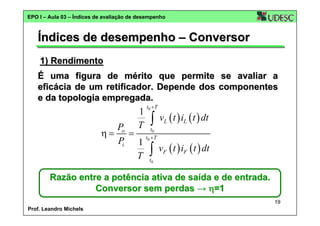 EPO I – Aula 03 – Índices de avaliação de desempenho

Índices de desempenho – Conversor
1) Rendimento
É uma figura de mérito que permite se avaliar a
eficácia de um retificador. Depende dos componentes
e da topologia empregada.

1
T

t0 + T

∫

vL ( t ) iL ( t ) dt

Po
t
η = = t0 +0T
Pi 1
∫ vF ( t ) iF ( t ) dt
T t0
Razão entre a potência ativa de saída e de entrada.
Conversor sem perdas → η=1
19
Prof. Leandro Michels

 