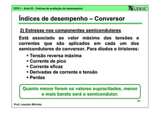 EPO I – Aula 03 – Índices de avaliação de desempenho

Índices de desempenho – Conversor
2) Estresse nos componentes semicondutores
Está associado ao valor máximo das tensões e
correntes que são aplicados em cada um dos
semicondutores do conversor. Para diodos e tiristores:
Tensão reversa máxima
Corrente de pico
Corrente eficaz
Derivadas de corrente e tensão
Perdas
Quanto menor forem os valores supracitados, menor
e mais barato será o semicondutor.
20
Prof. Leandro Michels

 